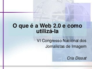 O que é a Web 2.0 e como
utilizá-la
VI Congresso Nacional dos
Jornalistas de Imagem
Cris Dissat
 