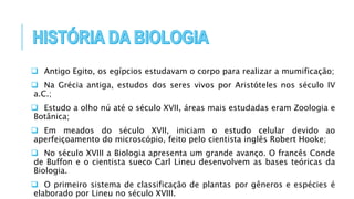  Antigo Egito, os egípcios estudavam o corpo para realizar a mumificação;
 Na Grécia antiga, estudos dos seres vivos por Aristóteles nos século IV
a.C.;
 Estudo a olho nú até o século XVII, áreas mais estudadas eram Zoologia e
Botânica;
 Em meados do século XVII, iniciam o estudo celular devido ao
aperfeiçoamento do microscópio, feito pelo cientista inglês Robert Hooke;
 No século XVIII a Biologia apresenta um grande avanço. O francês Conde
de Buffon e o cientista sueco Carl Lineu desenvolvem as bases teóricas da
Biologia.
 O primeiro sistema de classificação de plantas por gêneros e espécies é
elaborado por Lineu no século XVIII.
 
