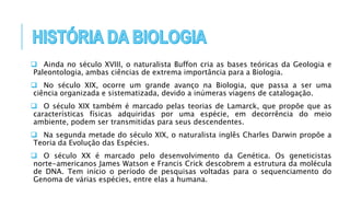 Ainda no século XVIII, o naturalista Buffon cria as bases teóricas da Geologia e
Paleontologia, ambas ciências de extrema importância para a Biologia.
 No século XIX, ocorre um grande avanço na Biologia, que passa a ser uma
ciência organizada e sistematizada, devido a inúmeras viagens de catalogação.
 O século XIX também é marcado pelas teorias de Lamarck, que propõe que as
características físicas adquiridas por uma espécie, em decorrência do meio
ambiente, podem ser transmitidas para seus descendentes.
 Na segunda metade do século XIX, o naturalista inglês Charles Darwin propõe a
Teoria da Evolução das Espécies.
 O século XX é marcado pelo desenvolvimento da Genética. Os geneticistas
norte-americanos James Watson e Francis Crick descobrem a estrutura da molécula
de DNA. Tem início o período de pesquisas voltadas para o sequenciamento do
Genoma de várias espécies, entre elas a humana.
 
