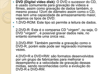  DVD (Digital video disk): O DVD o sucessor do CD,
é usado comumente para gravação de vídeos e
filmes, assim como gravação de dados também, o
mesmo possui 12cm de diâmetro assim como o CD,
mas tem uma capacidade de armazenamento maior,
vejamos os tipos de DVD:
 1.DVD-ROM: Este tipo só permite a leitura de dados.

2.DVD-R: Este é o comparsa CD "virgem", ou seja, O
DVD "virgem" , é possível gravar dados nele, no
entanto somente uma única vez.
3.DVD-RW: Támbém permite a gravação como o
DVD-R, porém este pode ser regravado inúmeras
vezes.
4.DVD+R e DVD+RW: são formatos desenvolvidos
por um grupo de fabricantes para melhorar o
desempenho e a velocidade de gravação dessas
mídias, sendo reconhecidas como a evolução do
DVD-R e DVD-RW.
 