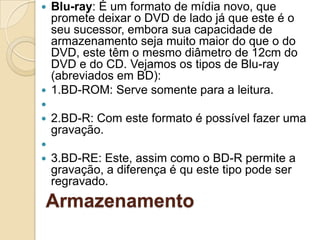 Armazenamento
 Blu-ray: É um formato de mídia novo, que
promete deixar o DVD de lado já que este é o
seu sucessor, embora sua capacidade de
armazenamento seja muito maior do que o do
DVD, este têm o mesmo diâmetro de 12cm do
DVD e do CD. Vejamos os tipos de Blu-ray
(abreviados em BD):
 1.BD-ROM: Serve somente para a leitura.

 2.BD-R: Com este formato é possível fazer uma
gravação.

 3.BD-RE: Este, assim como o BD-R permite a
gravação, a diferença é qu este tipo pode ser
regravado.
 