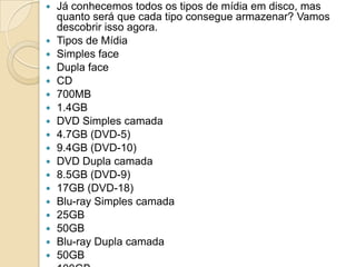  Já conhecemos todos os tipos de mídia em disco, mas
quanto será que cada tipo consegue armazenar? Vamos
descobrir isso agora.
 Tipos de Mídia
 Simples face
 Dupla face
 CD
 700MB
 1.4GB
 DVD Simples camada
 4.7GB (DVD-5)
 9.4GB (DVD-10)
 DVD Dupla camada
 8.5GB (DVD-9)
 17GB (DVD-18)
 Blu-ray Simples camada
 25GB
 50GB
 Blu-ray Dupla camada
 50GB
 
