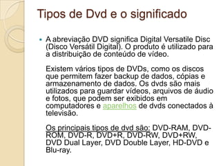 Tipos de Dvd e o significado
 A abreviação DVD significa Digital Versatile Disc
(Disco Versátil Digital). O produto é utilizado para
a distribuição de conteúdo de vídeo.
Existem vários tipos de DVDs, como os discos
que permitem fazer backup de dados, cópias e
armazenamento de dados. Os dvds são mais
utilizados para guardar vídeos, arquivos de áudio
e fotos, que podem ser exibidos em
computadores e aparelhos de dvds conectados à
televisão.
Os principais tipos de dvd são: DVD-RAM, DVD-
ROM, DVD-R, DVD+R, DVD-RW, DVD+RW,
DVD Dual Layer, DVD Double Layer, HD-DVD e
Blu-ray.
 