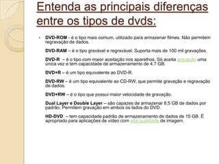 Entenda as principais diferenças
entre os tipos de dvds:
 DVD-ROM - é o tipo mais comum, utilizado para armazenar filmes. Não permitem
regravação de dados.
DVD-RAM – é o tipo gravável e regravável. Suporta mais de 100 mil gravações.
DVD-R – é o tipo com maior aceitação nos aparelhos. Só aceita gravação uma
única vez e tem capacidade de armazenamento de 4,7 GB.
DVD+R – é um tipo equivalente ao DVD-R.
DVD-RW – é um tipo equivalente ao CD-RW, que permite gravação e regravação
de dados.
DVD+RW – é o tipo que possui maior velocidade de gravação.
Dual Layer e Double Layer – são capazes de armazenar 8,5 GB de dados por
padrão. Permitem gravação em ambos os lados do DVD.
HD-DVD – tem capacidade padrão de armazenamento de dados de 15 GB. É
apropriado para aplicações de vídeo com alta qualidade de imagem.
 