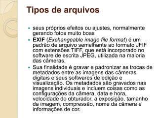 Tipos de arquivos
 seus próprios efeitos ou ajustes, normalmente
gerando fotos muito boas
 EXIF (Exchangeable image file format) é um
padrão de arquivo semelhante ao formato JFIF
com extensões TIFF, que está incorporado no
software de escrita JPEG, utilizada na maioria
das câmeras.
 Sua finalidade é gravar e padronizar as trocas de
metadados entre as imagens das câmeras
digitais e seus softwares de edição e
visualização. Os metadados são gravados nas
imagens individuais e incluem coisas como as
configurações da câmera, data e hora,
velocidade do obturador, a exposição, tamanho
da imagem, compressão, nome da câmera e
informações de cor.
 