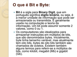 O que é Bit e Byte:
 Bit é a sigla para Binary Digit, que em
português significa dígito binário, ou seja, é
a menor unidade de informação que pode ser
armazenada ou transmitida. É geralmente
usada na computação e teoria da
informação. Um bit pode assumir somente 2
valores, como 0 ou 1.
 Os computadores são idealizados para
armazenar instruções em múltiplos de bits,
que são denominados bytes. Inicialmente,
byte tinha tamanho variável, mas atualmente
tem oito bits, bytes de oito bits também são
chamados de octetos. Existem também
alguns termos para referir-se a múltiplos de
bits, como kilobit, megabit (Mb) e gigabit
(Gb).
 