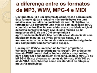 a diferença entre os formatos
de MP3, WMV, MPG-4 e MIDI
 Um formato MP3 é um sistema de compressão para música.
Este formato ajuda a reduzir o número de bytes em uma
música sem prejudicar a qualidade de som. O objetivo do
formato MP3 é comprimir uma música com qualidade de CD
a um fator entre 10 e 14, sem afetar a sua qualidade original
de forma perceptível. Com o MP3, uma música de 32
megabytes (MB) de um CD é comprimida a
aproximadamente 3 MB. Isto permite a transferência de uma
música em minutos, ao invés de várias horas, e o
armazenamento de centenas de músicas no disco rígido de
seu computador sem tomar tanto espaço.
Um arquivo WMV é um vídeo no formato proprietário
Windows Media Video criado por Microsoft. Um arquivo no
formato WMV possui dados áudio e vídeo, comprimidos,
para poder ser difundidos em streaming, como o MPEG-2 ou
MPEG-4. Existe diversas variantes do formato WMV HD ou
ainda VC-1, reconhecidas como um standard de fato pela
industria audiovisual
 
