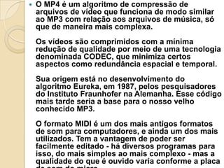  O MP4 é um algoritmo de compressão de
arquivos de vídeo que funciona de modo similar
ao MP3 com relação aos arquivos de música, só
que de maneira mais complexa.
Os vídeos são comprimidos com a mínima
redução de qualidade por meio de uma tecnologia
denominada CODEC, que minimiza certos
aspectos como redundância espacial e temporal.
Sua origem está no desenvolvimento do
algoritmo Eureka, em 1987, pelos pesquisadores
do Instituto Fraunhofer na Alemanha. Esse código
mais tarde seria a base para o nosso velho
conhecido MP3.
O formato MIDI é um dos mais antigos formatos
de som para computadores, e ainda um dos mais
utilizados. Tem a vantagem de poder ser
facilmente editado - há diversos programas para
isso, do mais simples ao mais complexo - mas a
qualidade do que é ouvido varia conforme a placa
 