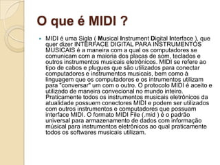 O que é MIDI ?
 MIDI é uma Sigla ( Musical Instrument Digital Interface ), que
quer dizer INTERFACE DIGITAL PARA INSTRUMENTOS
MUSICAIS é a maneira com a qual os computadores se
comunicam com a maioria dos placas de som, teclados e
outros instrumentos musicais eletrônicos. MIDI se refere ao
tipo de cabos e plugues que são utilizados para conectar
computadores e instrumentos musicais, bem como à
linguagem que os computadores e os intrumentos utilizam
para "conversar" um com o outro. O protocolo MIDI é aceito e
utilizado de maneira convecional no mundo inteiro.
Praticamente todos os instrumentos musicais eletrônicos da
atualidade possuem conectores MIDI e podem ser utilizados
com outros instrumentos e computadores que possuam
interface MIDI. O formato MIDI File (.mid ) é o padrão
universal para armazenamento de dados com informação
músical para instrumentos eletrônicos ao qual praticamente
todos os softwares musicais utilizam.
 