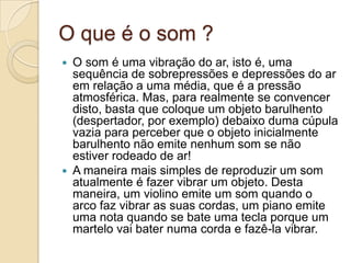 O que é o som ?
 O som é uma vibração do ar, isto é, uma
sequência de sobrepressões e depressões do ar
em relação a uma média, que é a pressão
atmosférica. Mas, para realmente se convencer
disto, basta que coloque um objeto barulhento
(despertador, por exemplo) debaixo duma cúpula
vazia para perceber que o objeto inicialmente
barulhento não emite nenhum som se não
estiver rodeado de ar!
 A maneira mais simples de reproduzir um som
atualmente é fazer vibrar um objeto. Desta
maneira, um violino emite um som quando o
arco faz vibrar as suas cordas, um piano emite
uma nota quando se bate uma tecla porque um
martelo vai bater numa corda e fazê-la vibrar.
 