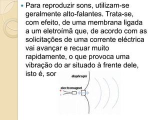  Para reproduzir sons, utilizam-se
geralmente alto-falantes. Trata-se,
com efeito, de uma membrana ligada
a um eletroímã que, de acordo com as
solicitações de uma corrente eléctrica
vai avançar e recuar muito
rapidamente, o que provoca uma
vibração do ar situado à frente dele,
isto é, som!
 
