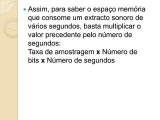  Assim, para saber o espaço memória
que consome um extracto sonoro de
vários segundos, basta multiplicar o
valor precedente pelo número de
segundos:
Taxa de amostragem x Número de
bits x Número de segundos
 
