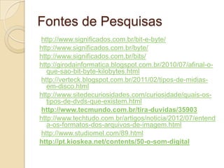 Fontes de Pesquisas
http://www.significados.com.br/bit-e-byte/
http://www.significados.com.br/byte/
http://www.significados.com.br/bits/
http://girodainformatica.blogspot.com.br/2010/07/afinal-o-
que-sao-bit-byte-kilobytes.html
http://verteck.blogspot.com.br/2011/02/tipos-de-midias-
em-disco.html
http://www.sitedecuriosidades.com/curiosidade/quais-os-
tipos-de-dvds-que-existem.html
http://www.tecmundo.com.br/tira-duvidas/35903
http://www.techtudo.com.br/artigos/noticia/2012/07/entend
a-os-formatos-dos-arquivos-de-imagem.html
http://www.studiomel.com/89.html
http://pt.kioskea.net/contents/50-o-som-digital
 