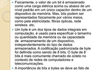 Fisicamente, o valor de um bit é armazenado
como uma carga elétrica acima ou abaixo de um
nível padrão em um único capacitor dentro de um
dispositivo de memória. Mas, bits podem ser
representados fisicamente por vários meios,
como pela eletricidade, fibras ópticas, rede
wireless etc.
 Um byte é um dos tipos de dados integrais em
computação, é usado para especificar o tamanho
ou quantidade da memória ou da capacidade
de armazenamento de um dispositivo,
independentemente do tipo de dados
armazenados. A codificação padronizada de byte
foi definida como sendo de 8 bits. O byte de 8
bits é mais comumente chamado de octeto no
contexto de redes de computadores e
telecomunicações.
 A importância de bits e bytes se deve ao fato de
 