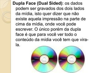 Dupla Face (Dual Sided): os dados
podem ser gravados dos dois lados
da mídia, isto quer dizer que não
existe aquela impressão na parte de
cima da mídia, onde você pode
escrever. O único porém da dupla
face é que para você ver todo o
conteúdo da mídia você tem que vira-
la.
 