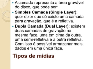 Tipos de mídias
 A camada representa a área gravável
do disco, que pode ser:
 Simples Camada (Single Layer):
quer dizer que só existe uma camada
para gravação, que é a refletiva.
 Dupla Camada (Dual Layer): existem
duas camadas de gravação na
mesma face, uma em cima da outra,
uma semi-refletiva e a outra refletiva.
Com isso é possível armazenar mais
dados em uma única face.
 
