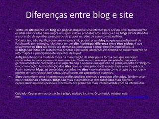 Diferenças entre blog e site
• Tanto um site quanto um blog são páginas disponíveis na internet para acesso livre. Normalmente
os sites são focados para empresas sejam elas de produtos e/ou serviços e os blogs são destinados
a expressão de opiniões pessoais ou de grupos ao redor de assuntos específicos.
• Todavia, isso não significa que uma empresa não possa ter um blog ou que um profissional de
Patchwork, por exemplo, não possa ter um site. A principal diferença entre sites e blogs é que
usualmente os sites são feitos sob demanda, com layouts e programações específicas. Já
os blogs são feitos em plataformas prontas e possuem limitações em termos de cadastramento de
informações e principalmente aspectos de layout.
• Antigamente existia muita demora na manutenção de sites pois a forma com que eles eram
construídos tornava o processo mais moroso. Todavia, com o avanço das plataformas para o
gerenciamento de conteúdos esse aspecto hoje é apenas uma questão de planejamento estratégico
na comunicação. A manutenção dos sites deve ser uma prioridade e executada com frequência.
Assim como os blogs, os conteúdos postados nos sites – normalmente como artigos ou notícias –
podem ser controlados por datas, classificados por categorias e assuntos.
• Sites transmitem uma imagem mais profissional dos serviços e produtos ofertados. Tendem a ser
mais tradicionais e formais. Blogs são mais espontâneos e tem conteúdos mais flexíveis,
expressando opiniões pessoais. Normalmente permitem mais interatividade com os internautas.
•
Cuidado! Copiar sem autorização é plágio e plágio é crime. O conteúdo original está
em: http://www.conceitoideal.com.br/Sites/qual-a-diferenca-entre-blog-e-site.html#ixzz2VqfQ7IJp
 