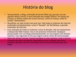 História do blog
• Tecnicamente, o blog, contração do termo Web Log, que por sua vez
significa diário virtual, é uma evolução dos antigos diários. Em países da
Europa, os diários ainda são muito comuns, como na França, onde há
muitos “Semanários”.
• Na prática, eu vejo muito mais que isso. Vejo toda os sistemas de internet
evoluindo constantemente, rumo à “Xanadu”, de Ted Nelson, o grande
inspirador da internet.
• Essa evolução de todos os sistemas numa só direção, não era exatamente
o desejo dos Web master, mas é um processo irreversível. Qualquer
pessoa pode criar um blog automaticamente, ter seu espaço com direitos
autorais, mas seguindo as leis que regem outros meios de comunicação.
• Além dos diários virtuais, haviam também os sites prontos, onde a pessoa
montava seu site a seu gosto, exatamente como os blogs. Na minha
modesta opinião, esse foi o principal motivo da profissionalização dos
blogs.
 