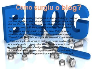 Tecnicamente, o blog, contração do termo Web Log, que por
sua vez significa diário virtual, é uma evolução dos antigos
diários. Em países da Europa, os diários ainda são muito
comuns, como na França, onde há muitos “Semanários”.
Na prática, eu vejo muito mais que isso. Vejo toda os
sistemas de internet evoluindo constantemente, rumo à
“Xanadu”, de Ted Nelson, o grande inspirador da internet.
Essa evolução de todos os sistemas numa só direção, não
era exatamente o desejo dos Web Masters, mas é um
processo irreversível. Qualquer pessoa pode criar um blog
automaticamente, ter seu espaço com direitos autorais, mas
seguindo as leis que regem outros meios de comunicação.
 