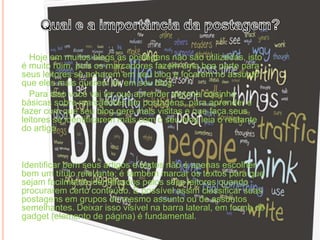 Hoje em muitos blogs as postagens não são utilizadas, isto
é muito ruim, pois os marcadores fazem uma boa parte para
seus leitores se acharem em seu blog e focarem no assunto
que eles mais querem ler em seu blog.
Para isso você vai ter que aprender alguma coisinha
básicas sobre marcadores em postagens, para aprender e
fazer com que seu blog gere mais visitas e que faça seus
leitores se identificarem mais com o seu blog leia o restante
do artigo.
Identificar bem seus artigos e textos não é apenas escolher
bem um título relevante; é também marcar os textos para que
sejam facilmente identificados pelos seus leitores quando
procurarem certo conteúdo. É possível assim classificar suas
postagens em grupos do mesmo assunto ou de assuntos
semelhantes. Deixar isso visível na barra lateral, em forma de
gadget (elemento de página) é fundamental.
 