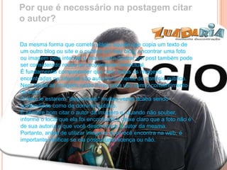Por que é necessário na postagem citar
o autor?
Da mesma forma que comete plágio aquele que copia um texto de
um outro blog ou site e o publica em seu blog, encontrar uma foto
ou imagem pela internet e usa-la para ilustrar um post também pode
ser considerado roubo de propriedade intelectual.
É fundamental compreender que nem todas as imagens
encontradas na internet são automaticamente de domínio público.
Nem todas as imagens estão livres para uso sem o consentimento
do autor.
O fato de estarem "disponíveis" muitas vezes acaba sendo
confundidas como de domínio público.
É sempre bom citar o autor da imagem e, quando não souber,
informe o local que ela foi encontrada e deixe claro que a foto não é
de sua autoria e que você desconhece o autor da mesma.
Portanto, antes de utilizar imagens que você encontra na web, é
importante verificar se ela possui uma licença ou não.
 