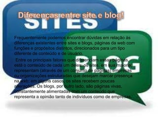 Frequentemente podemos encontrar dúvidas em relação às
diferenças existentes entre sites e blogs, páginas da web com
funções e propósitos distintos, direcionados para um tipo
diferente de conteúdo e de usuário.
Entre os principais fatores que diferenciam essas páginas,
está o conteúdo de cada um deles: os sites, em sua maioria,
representam (através de um conjunto de páginas) empresas
ou organizações estruturadas que desejam marcar presença
na web; em alguns casos, os sites recebem poucas
alterações. Os blogs, por outro lado, são páginas vivas,
constantemente alimentadas com um conteúdo que
representa a opinião tanto de indivíduos como de empresas.
 