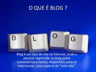 O QUE É BLOG ?
Blog é um tipo de site na internet, onde a
pessoal registrada no blog posta
comentários e textos, disponíveis para os
internautas, uma espécie de "mini-site".
 