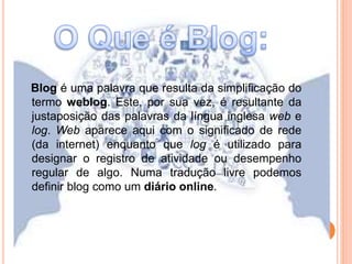 Blog é uma palavra que resulta da simplificação do 
termo weblog. Este, por sua vez, é resultante da 
justaposição das palavras da língua inglesa web e 
log. Web aparece aqui com o significado de rede 
(da internet) enquanto que log é utilizado para 
designar o registro de atividade ou desempenho 
regular de algo. Numa tradução livre podemos 
definir blog como um diário online. 
 