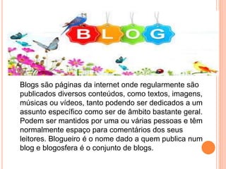 Blogs são páginas da internet onde regularmente são 
publicados diversos conteúdos, como textos, imagens, 
músicas ou vídeos, tanto podendo ser dedicados a um 
assunto específico como ser de âmbito bastante geral. 
Podem ser mantidos por uma ou várias pessoas e têm 
normalmente espaço para comentários dos seus 
leitores. Blogueiro é o nome dado a quem publica num 
blog e blogosfera é o conjunto de blogs. 
 