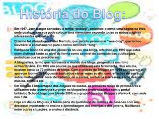  Em 1997, Jorn Barger concebeu o termo “weblog”, definindo-o como uma página da Web, 
onde qualquer pessoa pode colocar uma mensagem expondo todas as outras páginas 
interessantes que encontra. 
 O termo foi alterado por Peter Merholz, que decidiu pronunciar “wee-blog”, que tornou 
inevitável o encurtamento para o termo definitivo “blog”. 
 Rebbecca Blood foi uma das pioneiras no uso dos blogs, referindo em 1999 que estes 
eram distintos tanto ao nível da forma como ao nível do conteúdo das publicações 
periódicas que os precederam. 
 A blogosfera, termo que representa o mundo dos blogs, progrediu a um ritmo 
extraordinário. Em 1999 era poucos os que utilizavam esta ferramenta. Hoje em dia, 
existem cerca de 70 milhões de blogs. Com a criação do blogger em 1999 começaram a 
aparecer inúmeros blogues actualizados várias vezes ao dia, com reflexões do seu autor 
sobre muitos temas: local de trabalho, ou a escola, ou outros interesses, como desporto, 
música, animais etc. 
 Em relação à implantação dos blogues na escola, as primeiras redes de professores a 
utilizarem esta tecnologia surgiram na blogosfera anglo-saxónica com o portal 
britânico Schoolblogs.com (desde 2001) e o grupoEducation Bloggers Network, com sede 
nos EUA. 
 Hoje em dia os blogues já fazem parte do quotidiano de milhões de pessoas com um 
destaque importante no ensino e aprendizagem das crianças e dos jovens, facilitando 
entre outras situações, o ensino à distância. 
 