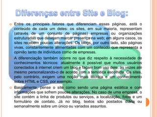  Entre os principais fatores que diferenciam essas páginas, está o 
conteúdo de cada um deles: os sites, em sua maioria, representam 
(através de um conjunto de páginas) empresas ou organizações 
estruturadas que desejam marcar presença na web; em alguns casos, os 
sites recebem poucas alterações. Os blogs, por outro lado, são páginas 
vivas, constantemente alimentadas com um conteúdo que representa a 
opinião tanto de indivíduos como de empresas. 
 A diferenciação também ocorre no que diz respeito à necessidade de 
conhecimentos técnicos: atualmente é possível que muitos usuários 
conectados à internet criem um blog e façam bom uso dele, às vezes até 
mesmo personalizando-o de acordo com a temática escolhida. Os sites, 
pelo contrário, exigem uma noção mais técnica e um conhecimento 
sobre HTML e CSS, por exemplo. 
 Basicamente, pense o site como sendo uma página estática e com 
informações que sofrem poucas alterações. No caso de uma empresa, o 
site contém a linha de produtos ou serviços, a localização, fotos e um 
formulário de contato. Já no blog, textos são postados diária ou 
semanalmente sobre um único ou variados assuntos. 
 