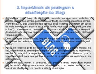 Ao atualizar o seu blog, ele se tornará relevante, ou seja, seus visitantes e 
clientes sabem que sempre encontrarão conteúdo relevante e atualizado sempre. 
Além disso, seu blog vira referência e motiva seus visitantes a voltarem em busca 
de mais informações, dicas e etc. Dessa forma, você abre portas para que eles 
opinem, comentem e se comuniquem. Blogs sem atualização geram a sensação 
de abandono e descaso para com seus visitantes, e como resultado, eles não 
voltarão ao blog. 
 Outra vantagem da atualização frequente é que seu blog ganhará relevância para 
as ferramentas de busca, como Google, Bing e Yahoo!, aumentando o tráfego do 
mesmo. 
 Postar em excesso pode se tornar cansativo! Equilíbrio é a palavra mágica! Se 
seu visitante vier ao seu blog e se depara com 10 postagens feitas no mesmo dia, 
ele não conseguirá acompanhar o que está acontecendo. Mensure qual a 
frequência ideal para seu público e invista na qualidade do conteúdo a ser 
apresentado. 
 Lembre-se que manter a qualidade dos posts é muito importante! Postar 
regularmente no blog sem manter a qualidade, com textos fracos e sem 
relevância são tão nocivos quanto a falta de atualização. 
 