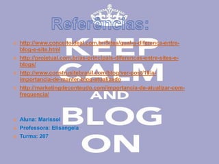  http://www.conceitoideal.com.br/Sites/qual-a-diferenca-entre-blog- 
e-site.html 
 http://projetual.com.br/as-principais-diferencas-entre-sites-e-blogs/ 
 http://www.construsitebrasil.com/blog/ver-post/19/a-importancia- 
de-manter-blog-atualizado 
 http://marketingdeconteudo.com/importancia-de-atualizar-com-frequencia/ 
 Aluna: Marissol 
 Professora: Elisangela 
 Turma: 207 
