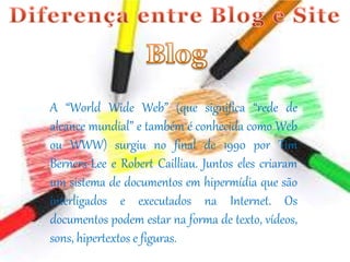 A “World Wide Web” (que significa “rede de 
alcance mundial” e também é conhecida como Web 
ou WWW) surgiu no final de 1990 por Tim 
Berners-Lee e Robert Cailliau. Juntos eles criaram 
um sistema de documentos em hipermídia que são 
interligados e executados na Internet. Os 
documentos podem estar na forma de texto, vídeos, 
sons, hipertextos e figuras. 
 