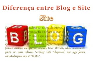 De acordo com pesquisadores da história da internet, o 1º blog surgiu em 
1997, feito por Jorn Barger. Ele foi o pioneiro ao criar um sistema onde uma 
pessoa poderia escrever tudo o que quisesse, com frequência e contendo 
espaço para comentários. Para esse sistema, deu o nome de Weblog. É claro 
que, como sempre, o termo oficial não “pegou” e as pessoas pronunciavam de 
formas variadas, até que um homem, Peter Merholz, achou interessante 
partir em duas palavras “we-blog” (nós “blogamos”) que logo foram 
encurtadas para uma só “ BLOG “. 
 