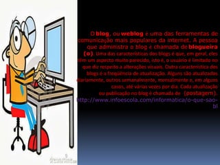 O blog, ou weblog é uma das ferramentas de 
comunicação mais populares da internet. A pessoa 
que administra o blog é chamada de blogueira 
(o). Uma das características dos blogs é que, em geral, eles 
têm um aspecto muito parecido, isto é, o usuário é limitado no 
que diz respeito a alterações visuais. Outra característica dos 
blogs é a freqüência de atualização. Alguns são atualizados 
diariamente, outros semanalmente, mensalmente e, em alguns 
casos, até várias vezes por dia. Cada atualização 
ou publicação no blog é chamada de (postagem). 
http://www.infoescola.com/informatica/o-que-sao-bl 
 