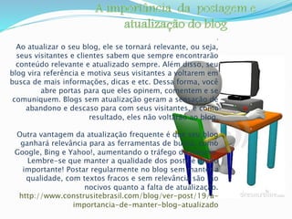 : 
Ao atualizar o seu blog, ele se tornará relevante, ou seja, 
seus visitantes e clientes sabem que sempre encontrarão 
conteúdo relevante e atualizado sempre. Além disso, seu 
blog vira referência e motiva seus visitantes a voltarem em 
busca de mais informações, dicas e etc. Dessa forma, você 
abre portas para que eles opinem, comentem e se 
comuniquem. Blogs sem atualização geram a sensação de 
abandono e descaso para com seus visitantes, e como 
resultado, eles não voltarão ao blog. 
Outra vantagem da atualização frequente é que seu blog 
ganhará relevância para as ferramentas de busca, como 
Google, Bing e Yahoo!, aumentando o tráfego do mesmo. 
Lembre-se que manter a qualidade dos posts é muito 
importante! Postar regularmente no blog sem manter a 
qualidade, com textos fracos e sem relevância são tão 
nocivos quanto a falta de atualização. 
http://www.construsitebrasil.com/blog/ver-post/19/a-importancia- 
de-manter-blog-atualizado 
 