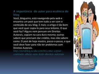 A importância do autor para essência do 
blog 
Você, blogueiro, está navegando pela web e 
encontra um post que tem tudo a ver com o 
conteúdo do seu blog. E mais: o artigo é tão bom 
que você quer copia-lo para seus leitores. O que 
você faz? Alguns nem pensam em Direitos 
Autorais, copiam na cara dura mesmo; outros 
sabem que precisam dar crédito, mas não sabem 
como. O post de hoje mostra, passo-a-passo, o que 
você deve fazer para não ter problemas com 
Direitos Autorais. 
http://metablog.xcake.com.br/como-copiar-conteudo- 
alheio-sem-ferir-direitos-autorais 
