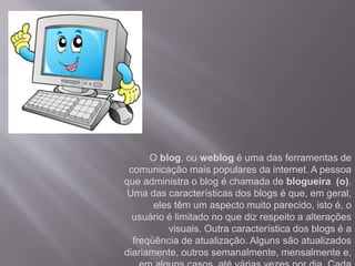 O blog, ou weblog é uma das ferramentas de 
comunicação mais populares da internet. A pessoa 
que administra o blog é chamada de blogueira (o). 
Uma das características dos blogs é que, em geral, 
eles têm um aspecto muito parecido, isto é, o 
usuário é limitado no que diz respeito a alterações 
visuais. Outra característica dos blogs é a 
freqüência de atualização. Alguns são atualizados 
diariamente, outros semanalmente, mensalmente e, 
em alguns casos, até várias vezes por dia. Cada 
 