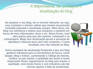: 
Ao atualizar o seu blog, ele se tornará relevante, ou seja, 
seus visitantes e clientes sabem que sempre encontrarão 
conteúdo relevante e atualizado sempre. Além disso, seu 
blog vira referência e motiva seus visitantes a voltarem em 
busca de mais informações, dicas e etc. Dessa forma, você 
abre portas para que eles opinem, comentem e se 
comuniquem. Blogs sem atualização geram a sensação de 
abandono e descaso para com seus visitantes, e como 
resultado, eles não voltarão ao blog. 
Outra vantagem da atualização freqüente é que seu blog 
ganhará relevância para as ferramentas de busca, como 
Google, Bing e Yahoo!, aumentando o tráfego do mesmo. 
Lembre-se que manter a qualidade dos posts é muito 
importante! Postar regularmente no blog sem manter a 
qualidade, com textos fracos e sem relevância são tão 
nocivos quanto a falta de atualização. 
 
