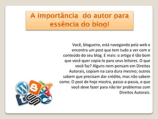 Você, blogueiro, está navegando pela web e 
encontra um post que tem tudo a ver com o 
conteúdo do seu blog. E mais: o artigo é tão bom 
que você quer copia-lo para seus leitores. O que 
você faz? Alguns nem pensam em Direitos 
Autorais, copiam na cara dura mesmo; outros 
sabem que precisam dar crédito, mas não sabem 
como. O post de hoje mostra, passo-a-passo, o que 
você deve fazer para não ter problemas com 
Direitos Autorais. 
 