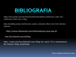 https://sites.google.com/site/historiasobreossitesdebusca/diferenca-entre-site-e/ 
diferenca-entre-site-e-blog 
http://metablog.xcake.com.br/como-copiar-conteudo-alheio-sem-ferir-direitos-autorais 
http://www.infoescola.com/informatica/o-que-sao-bl 
http://pt.wikipedia.org/wiki/Blog 
http://www.construsitebrasil.com/blog/ver-post/19/a-importancia-de- 
manter-blog-atualizado 
Aluna: Bárbara Parente mata 

