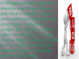 O Blogger permite que você 
atualize seus blogs de um 
jeito fácil e simples, sem se 
preocupar com instalação de 
programas, códigos ou 
scripts. Ele dá total controle 
sobre o conteúdo e o visual 
de seus blogs e ainda permite 
que você faça tudo isso de 
qualquer lugar do planeta, 
através da Internet. 
 