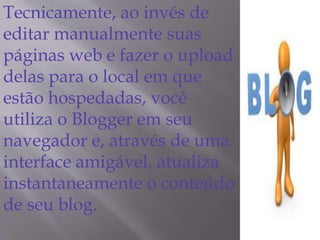 Tecnicamente, ao invés de 
editar manualmente suas 
páginas web e fazer o upload 
delas para o local em que 
estão hospedadas, você 
utiliza o Blogger em seu 
navegador e, através de uma 
interface amigável, atualiza 
instantaneamente o conteúdo 
de seu blog. 
 