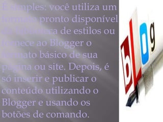 É simples: você utiliza um 
formato pronto disponível 
da biblioteca de estilos ou 
fornece ao Blogger o 
formato básico de sua 
página ou site. Depois, é 
só inserir e publicar o 
conteúdo utilizando o 
Blogger e usando os 
botões de comando. 
 