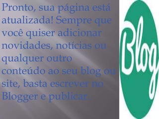 Pronto, sua página está 
atualizada! Sempre que 
você quiser adicionar 
novidades, notícias ou 
qualquer outro 
conteúdo ao seu blog ou 
site, basta escrever no 
Blogger e publicar. 
 