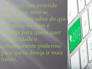 E se você não entende 
nada disso, nem se 
preocupe em saber do que 
se trata: o Blogger é 
simples para quem quer 
simplicidade e 
extremamente poderoso 
para quem deseja ir mais 
fundo. 
 