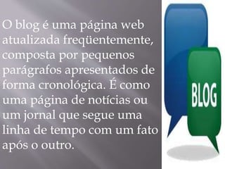 O blog é uma página web 
atualizada freqüentemente, 
composta por pequenos 
parágrafos apresentados de 
forma cronológica. É como 
uma página de notícias ou 
um jornal que segue uma 
linha de tempo com um fato 
após o outro. 
 