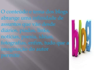 O conteúdo e tema dos blogs 
abrange uma infinidade de 
assuntos que vão desde 
diários, piadas, links, 
notícias, poesia, idéias, 
fotografias, enfim, tudo que a 
imaginação do autor 
permitir. 
 