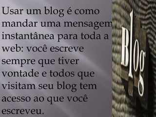 Usar um blog é como 
mandar uma mensagem 
instantânea para toda a 
web: você escreve 
sempre que tiver 
vontade e todos que 
visitam seu blog tem 
acesso ao que você 
escreveu. 
 